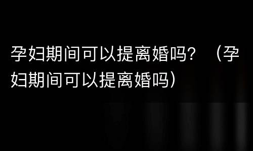 孕妇期间可以提离婚吗？（孕妇期间可以提离婚吗）