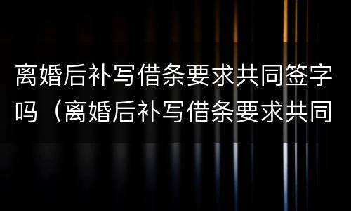 离婚后补写借条要求共同签字吗（离婚后补写借条要求共同签字吗合法吗）