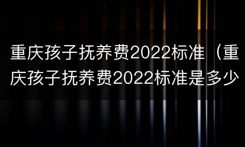 重庆孩子抚养费2022标准（重庆孩子抚养费2022标准是多少钱）
