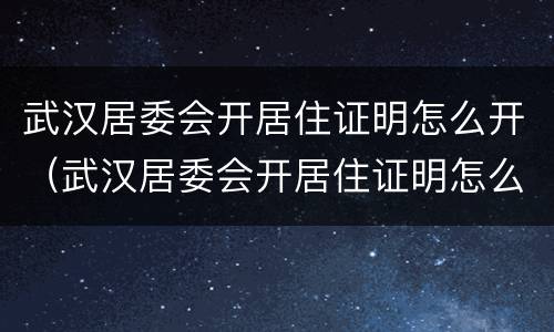 武汉居委会开居住证明怎么开（武汉居委会开居住证明怎么开具）