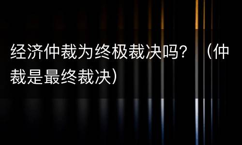 经济仲裁为终极裁决吗？（仲裁是最终裁决）