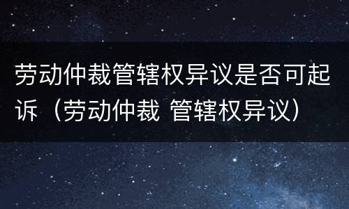 劳动仲裁管辖权异议是否可起诉（劳动仲裁 管辖权异议）