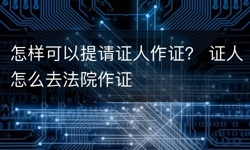 怎样可以提请证人作证？ 证人怎么去法院作证