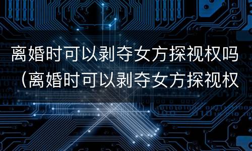 离婚时可以剥夺女方探视权吗（离婚时可以剥夺女方探视权吗法律）