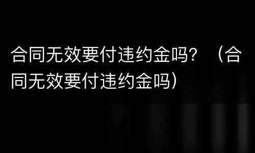 合同无效要付违约金吗？（合同无效要付违约金吗）