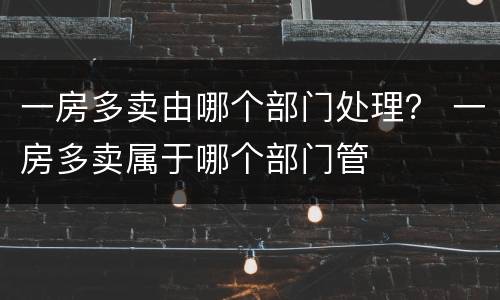 一房多卖由哪个部门处理？ 一房多卖属于哪个部门管