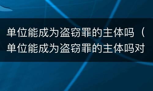 单位能成为盗窃罪的主体吗（单位能成为盗窃罪的主体吗对吗）