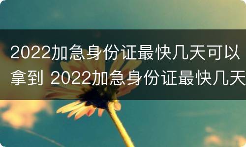 2022加急身份证最快几天可以拿到 2022加急身份证最快几天可以拿到呢