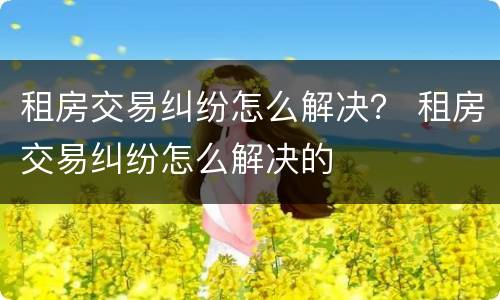 租房交易纠纷怎么解决？ 租房交易纠纷怎么解决的