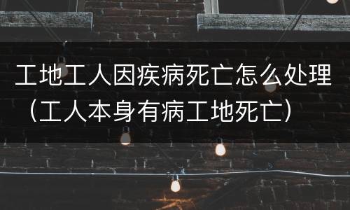 工地工人因疾病死亡怎么处理（工人本身有病工地死亡）