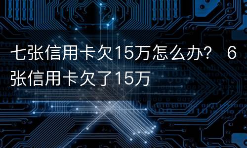 七张信用卡欠15万怎么办？ 6张信用卡欠了15万