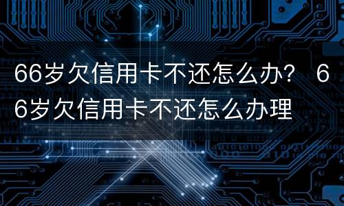 66岁欠信用卡不还怎么办？ 66岁欠信用卡不还怎么办理