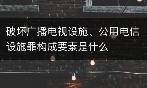 破坏广播电视设施、公用电信设施罪构成要素是什么