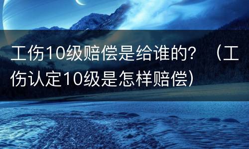 工伤10级赔偿是给谁的？（工伤认定10级是怎样赔偿）