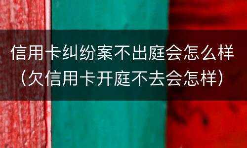 信用卡纠纷案不出庭会怎么样（欠信用卡开庭不去会怎样）