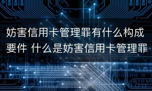 妨害信用卡管理罪有什么构成要件 什么是妨害信用卡管理罪