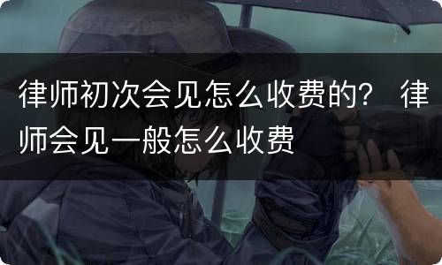 律师初次会见怎么收费的？ 律师会见一般怎么收费