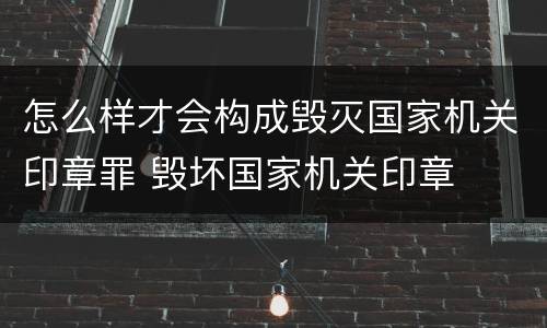 怎么样才会构成毁灭国家机关印章罪 毁坏国家机关印章