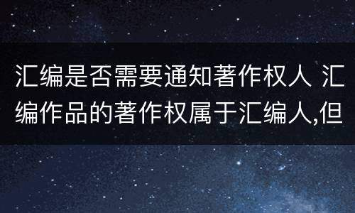 汇编是否需要通知著作权人 汇编作品的著作权属于汇编人,但汇编他人