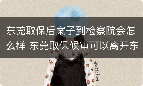 东莞取保后案子到检察院会怎么样 东莞取保候审可以离开东莞吗