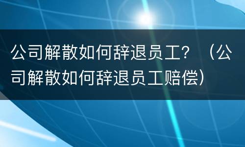 公司解散如何辞退员工？（公司解散如何辞退员工赔偿）