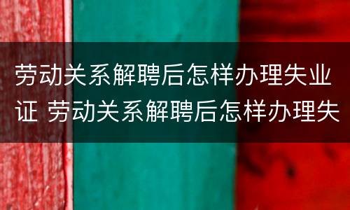 劳动关系解聘后怎样办理失业证 劳动关系解聘后怎样办理失业证呢