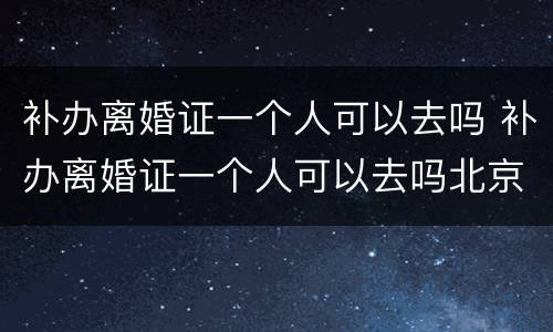 补办离婚证一个人可以去吗 补办离婚证一个人可以去吗北京
