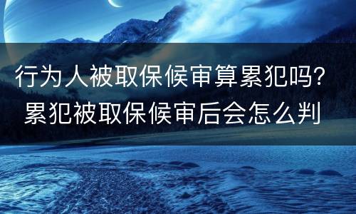 行为人被取保候审算累犯吗？ 累犯被取保候审后会怎么判
