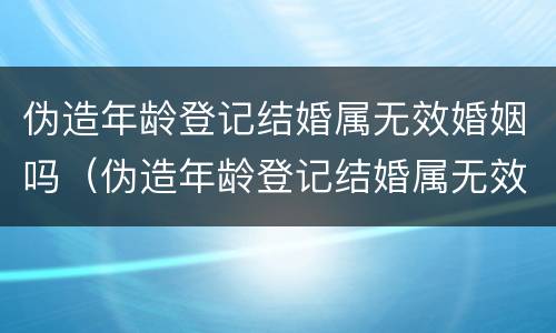 伪造年龄登记结婚属无效婚姻吗（伪造年龄登记结婚属无效婚姻吗怎么办）