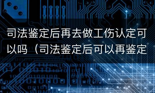 司法鉴定后再去做工伤认定可以吗（司法鉴定后可以再鉴定吗）