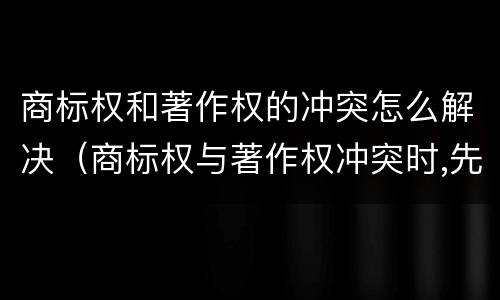 商标权和著作权的冲突怎么解决（商标权与著作权冲突时,先保护谁?）