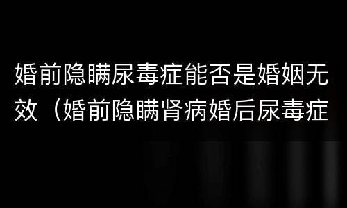 婚前隐瞒尿毒症能否是婚姻无效（婚前隐瞒肾病婚后尿毒症离婚）