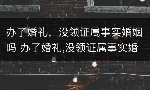 办了婚礼，没领证属事实婚姻吗 办了婚礼,没领证属事实婚姻吗怎么办