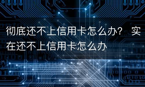 彻底还不上信用卡怎么办？ 实在还不上信用卡怎么办