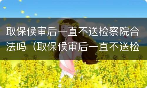 取保候审后一直不送检察院合法吗（取保候审后一直不送检察院合法吗会判刑吗）