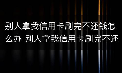别人拿我信用卡刷完不还钱怎么办 别人拿我信用卡刷完不还钱怎么办理