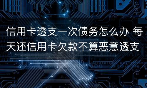 信用卡透支一次债务怎么办 每天还信用卡欠款不算恶意透支吧