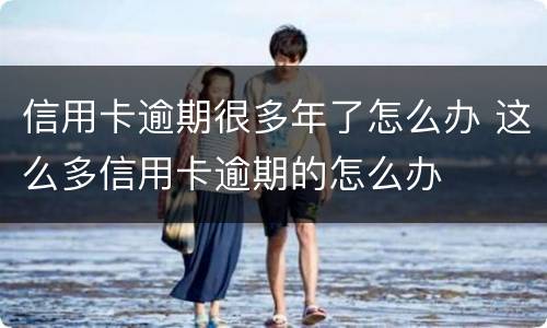 信用卡逾期很多年了怎么办 这么多信用卡逾期的怎么办