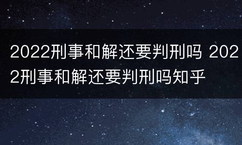 2022刑事和解还要判刑吗 2022刑事和解还要判刑吗知乎