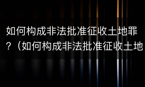 如何构成非法批准征收土地罪?（如何构成非法批准征收土地罪的条件）
