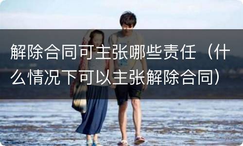 解除合同可主张哪些责任（什么情况下可以主张解除合同）