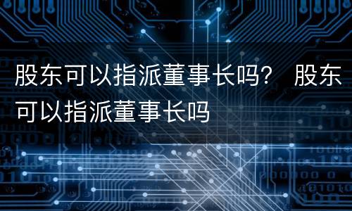 股东可以指派董事长吗？ 股东可以指派董事长吗