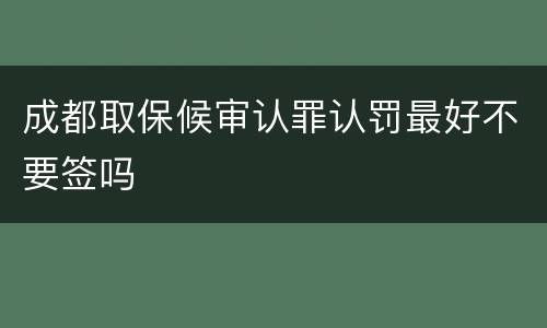 成都取保候审认罪认罚最好不要签吗