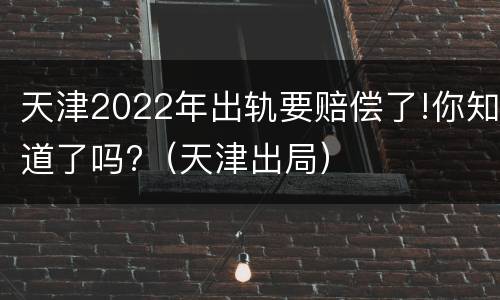 天津2022年出轨要赔偿了!你知道了吗?（天津出局）