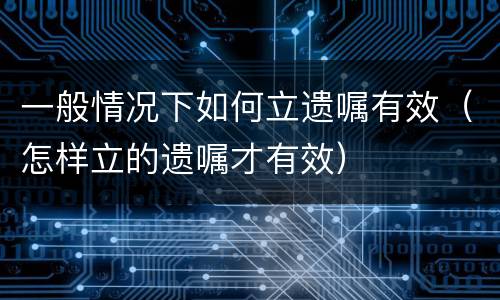 一般情况下如何立遗嘱有效（怎样立的遗嘱才有效）