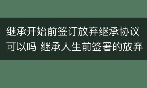 继承开始前签订放弃继承协议可以吗 继承人生前签署的放弃继承协议