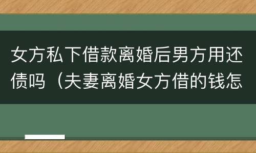 女方私下借款离婚后男方用还债吗（夫妻离婚女方借的钱怎么办）