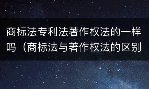 商标法专利法著作权法的一样吗（商标法与著作权法的区别）