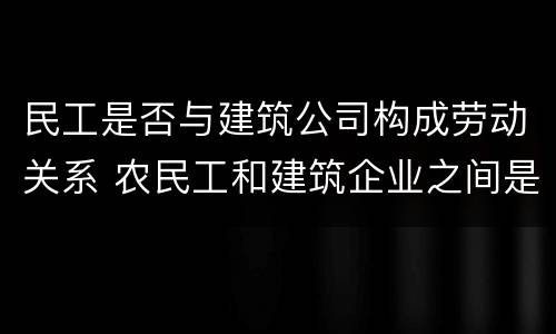 民工是否与建筑公司构成劳动关系 农民工和建筑企业之间是劳务关系吗?(全文