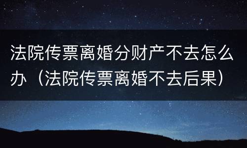 法院传票离婚分财产不去怎么办（法院传票离婚不去后果）